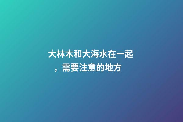 大林木和大海水在一起，需要注意的地方